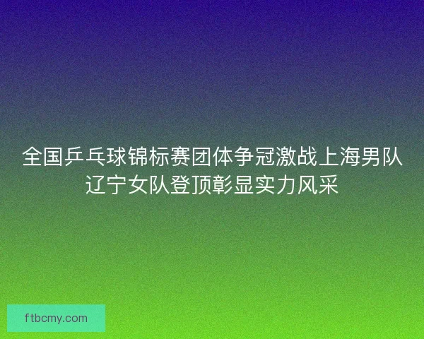 全国乒乓球锦标赛团体争冠激战上海男队辽宁女队登顶彰显实力风采 全国乒乓球锦标赛团体争冠激战上海男队辽宁女队登顶彰显实力风采