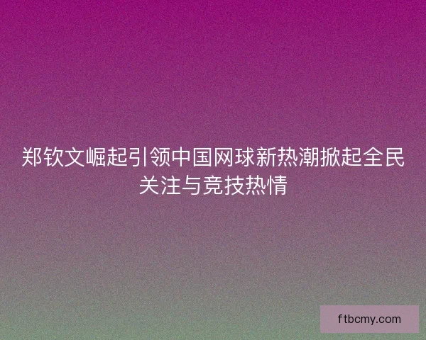郑钦文崛起引领中国网球新热潮掀起全民关注与竞技热情