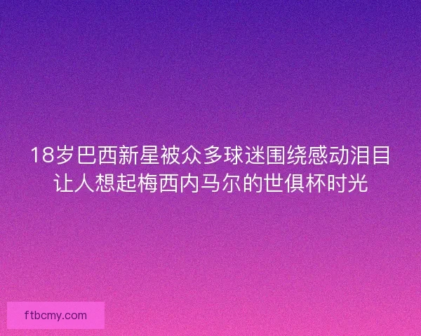18岁巴西新星被众多球迷围绕感动泪目让人想起梅西内马尔的世俱杯时光
