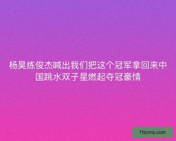 杨昊练俊杰喊出我们把这个冠军拿回来中国跳水双子星燃起夺冠豪情