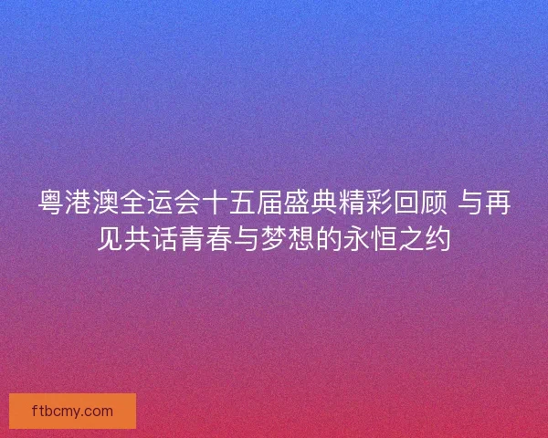 粤港澳全运会十五届盛典精彩回顾 与再见共话青春与梦想的永恒之约