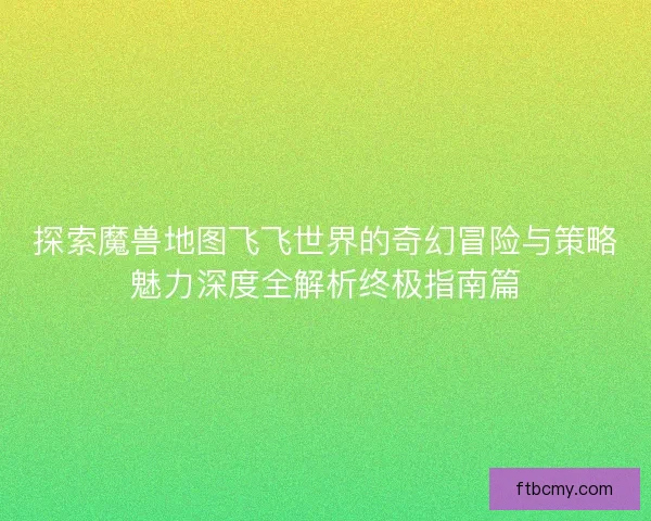 探索魔兽地图飞飞世界的奇幻冒险与策略魅力深度全解析终极指南篇