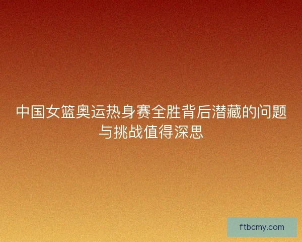 中国女篮奥运热身赛全胜背后潜藏的问题与挑战值得深思 中国女篮奥运热身赛全胜背后潜藏的问题与挑战值得深思
