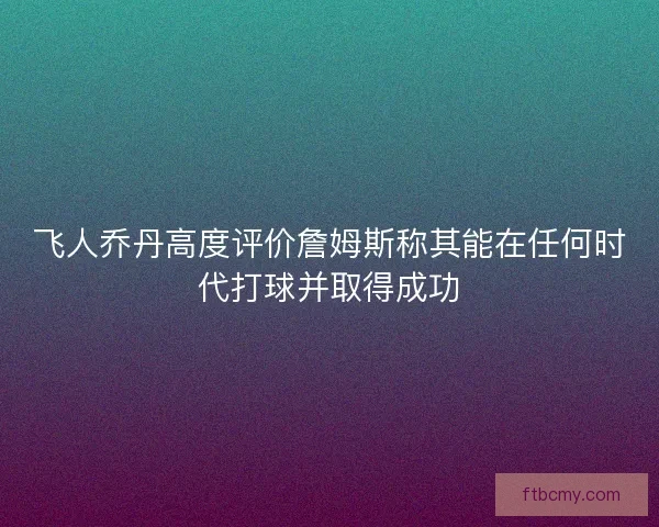 飞人乔丹高度评价詹姆斯称其能在任何时代打球并取得成功 飞人乔丹高度评价詹姆斯称其能在任何时代打球并取得成功