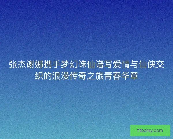 张杰谢娜携手梦幻诛仙谱写爱情与仙侠交织的浪漫传奇之旅青春华章 张杰谢娜携手梦幻诛仙谱写爱情与仙侠交织的浪漫传奇之旅青春华章