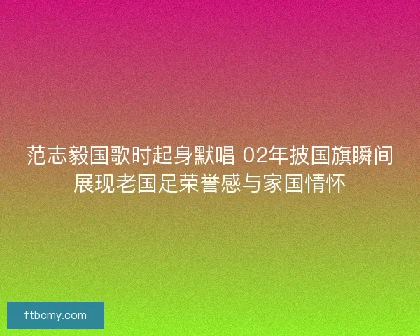 范志毅国歌时起身默唱 02年披国旗瞬间展现老国足荣誉感与家国情怀 范志毅国歌时起身默唱 02年披国旗瞬间展现老国足荣誉感与家国情怀