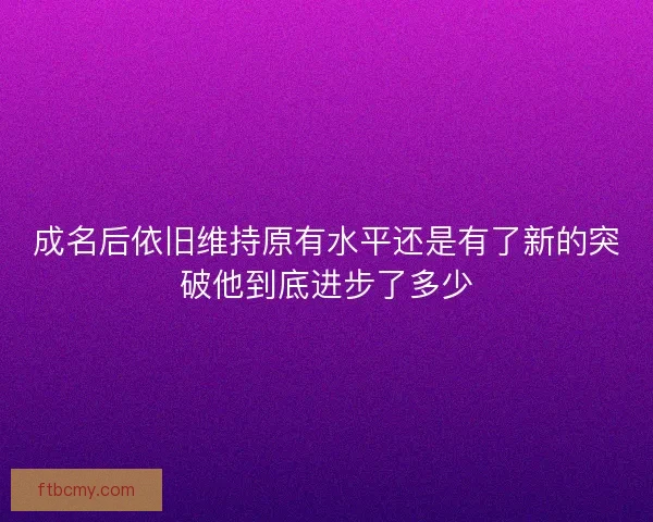 成名后依旧维持原有水平还是有了新的突破他到底进步了多少 成名后依旧维持原有水平还是有了新的突破他到底进步了多少