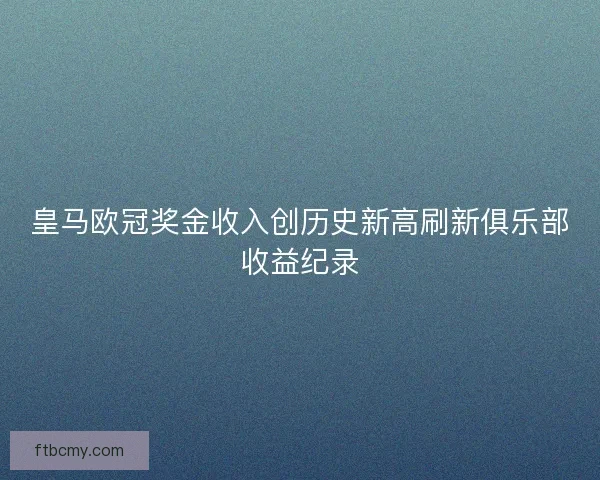 皇马欧冠奖金收入创历史新高刷新俱乐部收益纪录