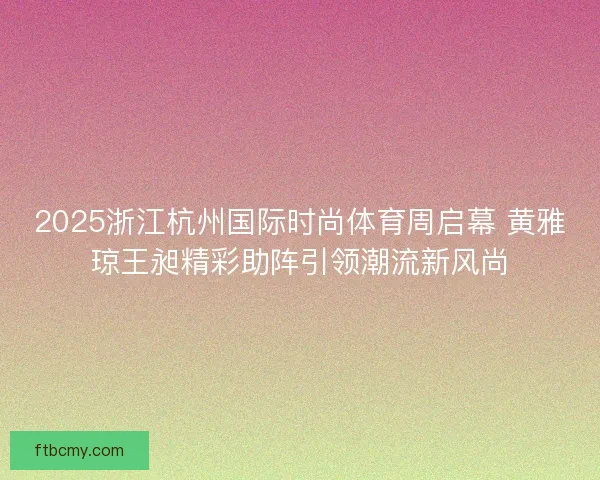 2025浙江杭州国际时尚体育周启幕 黄雅琼王昶精彩助阵引领潮流新风尚 2025浙江杭州国际时尚体育周启幕 黄雅琼王昶精彩助阵引领潮流新风尚