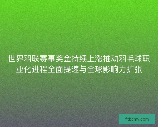 世界羽联赛事奖金持续上涨推动羽毛球职业化进程全面提速与全球影响力扩张