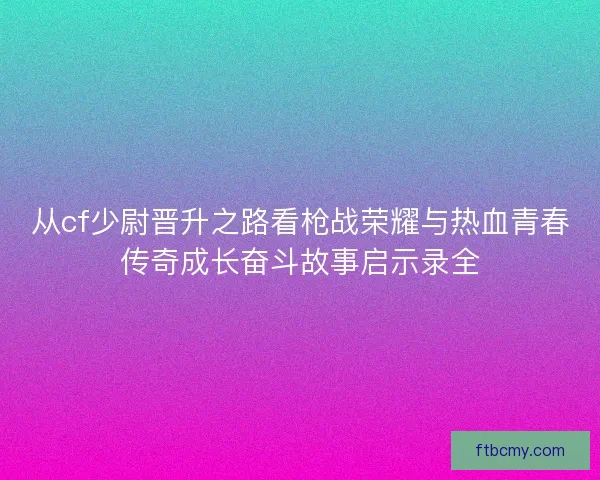 从cf少尉晋升之路看枪战荣耀与热血青春传奇成长奋斗故事启示录全