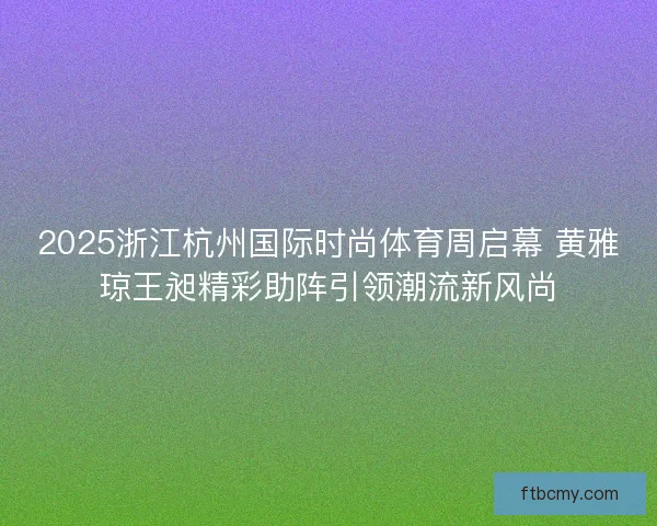 2025浙江杭州国际时尚体育周启幕 黄雅琼王昶精彩助阵引领潮流新风尚 2025浙江杭州国际时尚体育周启幕 黄雅琼王昶精彩助阵引领潮流新风尚