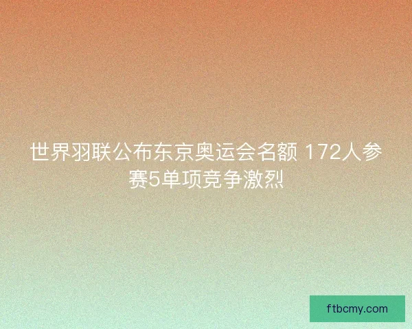 世界羽联公布东京奥运会名额 172人参赛5单项竞争激烈