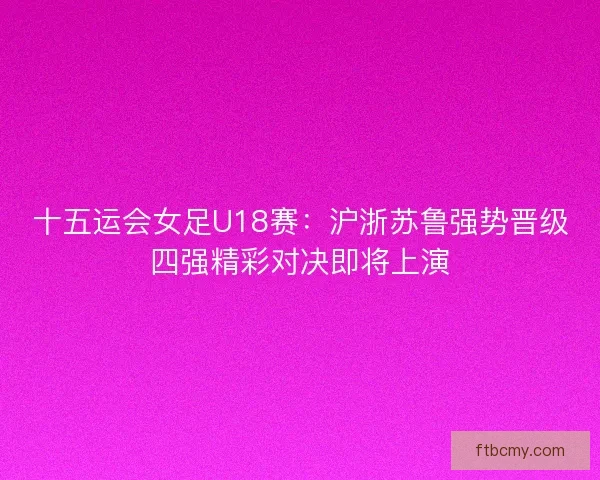 十五运会女足U18赛:沪浙苏鲁强势晋级四强精彩对决即将上演 十五运会女足U18赛:沪浙苏鲁强势晋级四强精彩对决即将上演