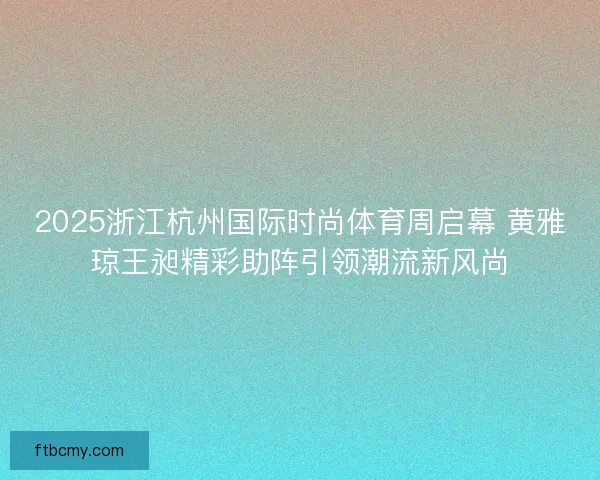 2025浙江杭州国际时尚体育周启幕 黄雅琼王昶精彩助阵引领潮流新风尚