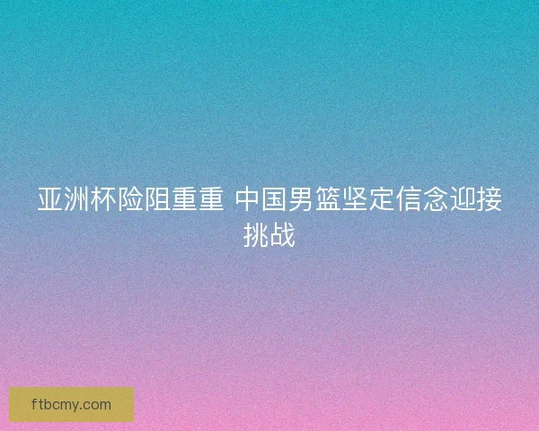 亚洲杯险阻重重 中国男篮坚定信念迎接挑战 亚洲杯险阻重重 中国男篮坚定信念迎接挑战