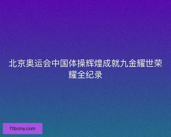 北京奥运会中国体操辉煌成就九金耀世荣耀全纪录 北京奥运会中国体操辉煌成就九金耀世荣耀全纪录