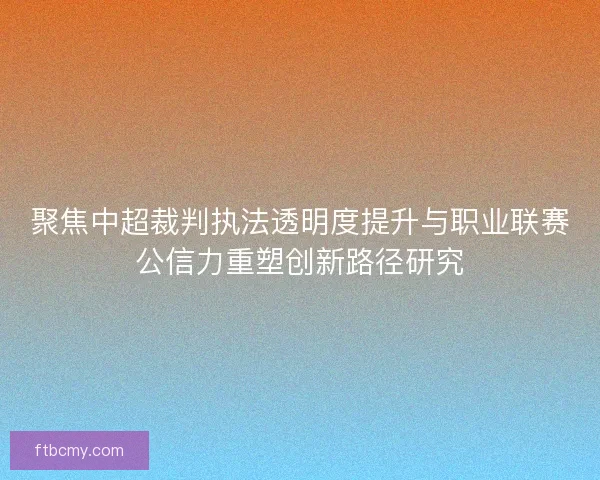 聚焦中超裁判执法透明度提升与职业联赛公信力重塑创新路径研究 聚焦中超裁判执法透明度提升与职业联赛公信力重塑创新路径研究