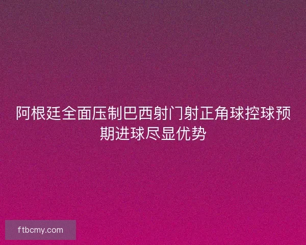 阿根廷全面压制巴西射门射正角球控球预期进球尽显优势 阿根廷全面压制巴西射门射正角球控球预期进球尽显优势