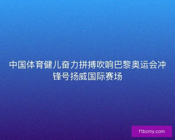 中国体育健儿奋力拼搏吹响巴黎奥运会冲锋号扬威国际赛场 中国体育健儿奋力拼搏吹响巴黎奥运会冲锋号扬威国际赛场