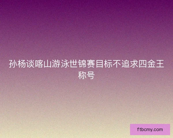 孙杨谈喀山游泳世锦赛目标不追求四金王称号 孙杨谈喀山游泳世锦赛目标不追求四金王称号