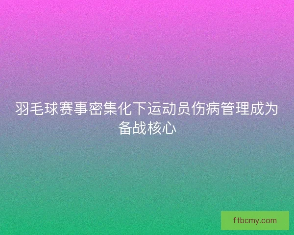 羽毛球赛事密集化下运动员伤病管理成为备战核心 羽毛球赛事密集化下运动员伤病管理成为备战核心